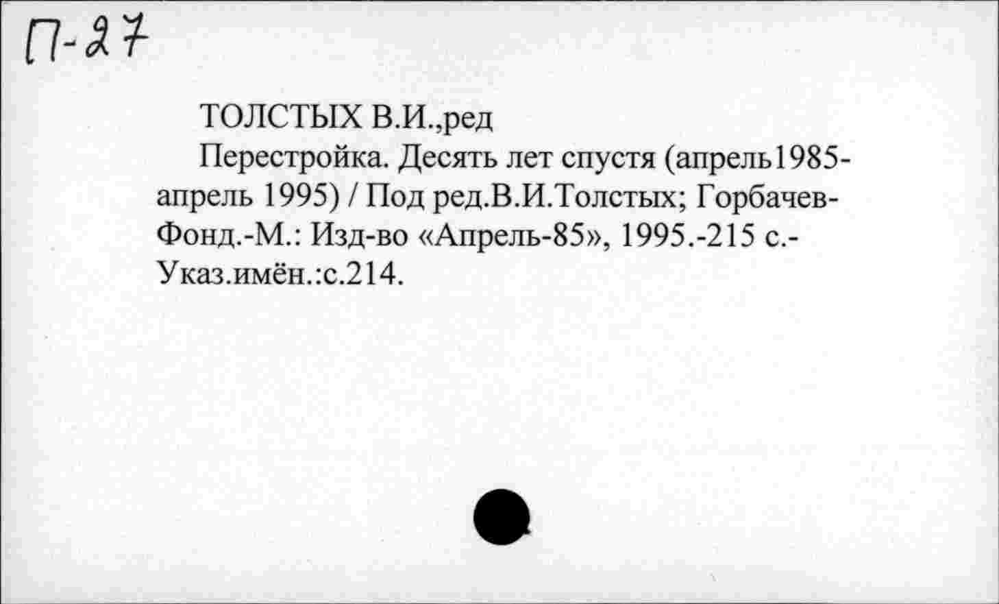 ﻿ТОЛСТЫХ В.И.,ред
Перестройка. Десять лет спустя (апрель1985-апрель 1995) / Под ред.В.И.Толстых; Горбачев-Фонд.-М.: Изд-во «Апрель-85», 1995.-215 с.-Указ.имён.:с.214.